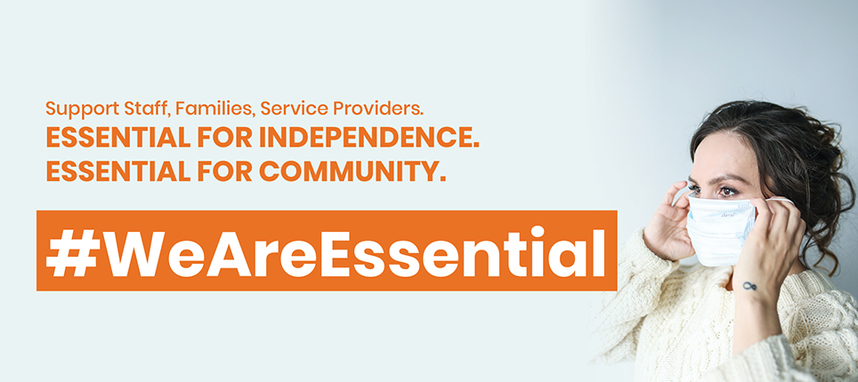 Large orange text that says "Support Staff, Families, Service Providers. Essential for independence. Essential for Community. #WeAreEssential". To the right of the text, there is a photo of a woman in a white sweater placing a mask on her face.